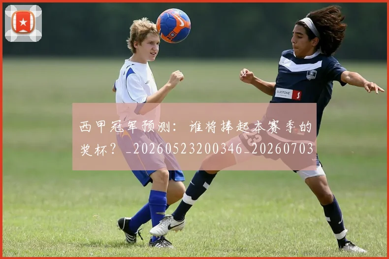 西甲冠军预测：谁将捧起本赛季的奖杯？_20260523200346_20260703181843