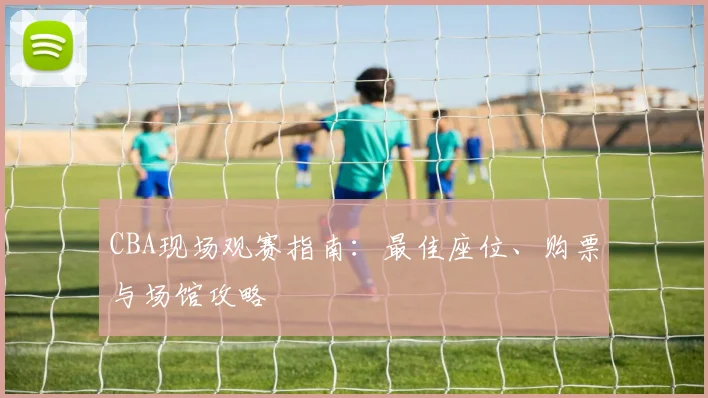 CBA现场观赛指南：最佳座位、购票与场馆攻略