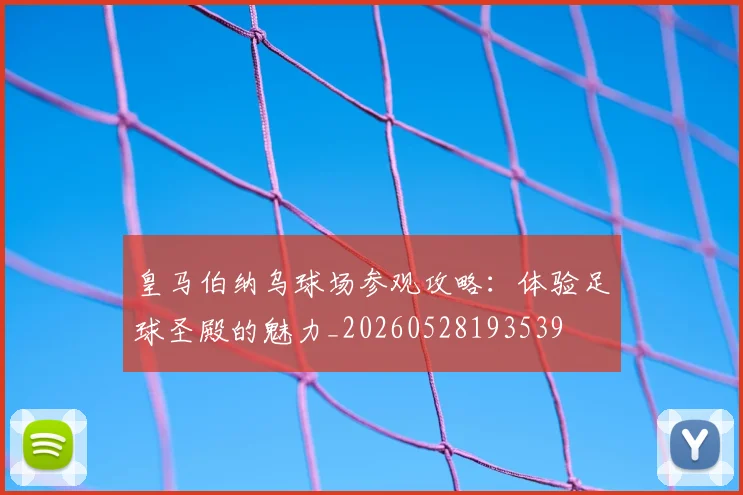 皇马伯纳乌球场参观攻略：体验足球圣殿的魅力_20260528193539