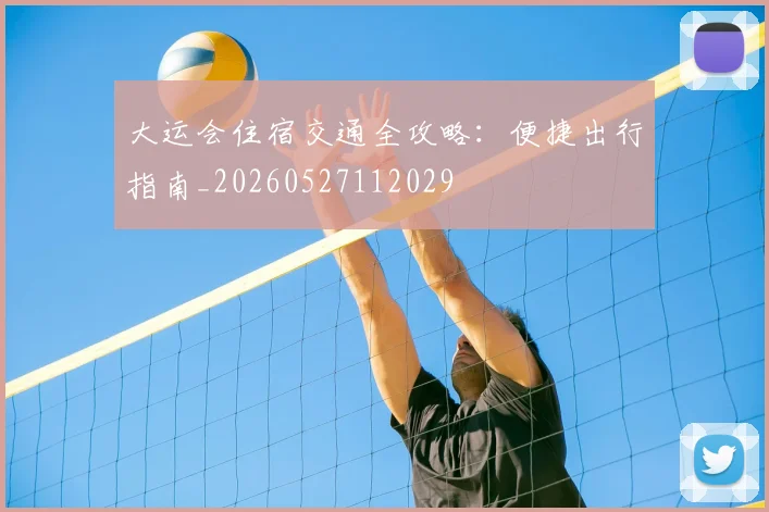 大运会住宿交通全攻略：便捷出行指南_20260527112029