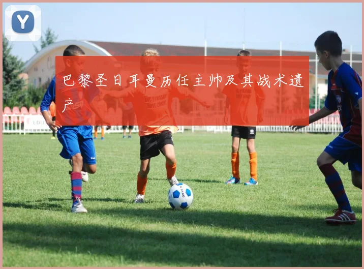 巴黎圣日耳曼历任主帅及其战术遗产