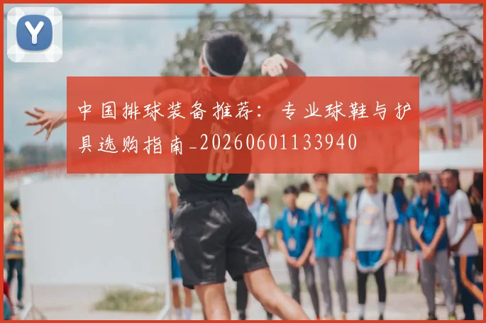 中国排球装备推荐：专业球鞋与护具选购指南_20260601133940