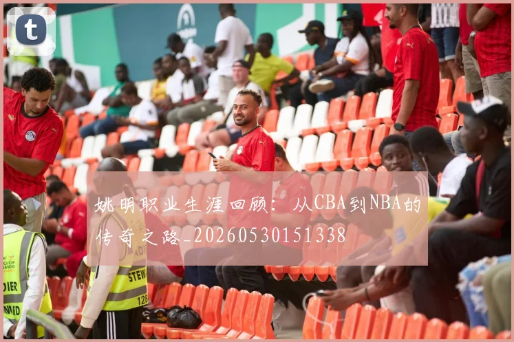姚明职业生涯回顾：从CBA到NBA的传奇之路_20260530151338