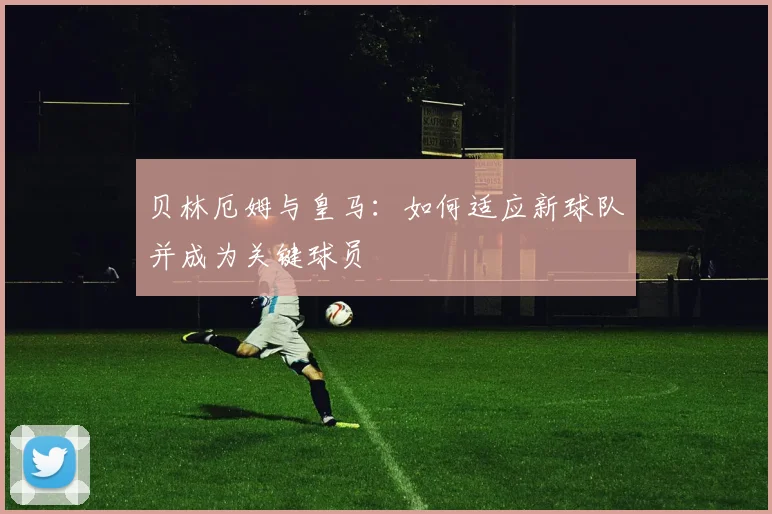 贝林厄姆与皇马：如何适应新球队并成为关键球员