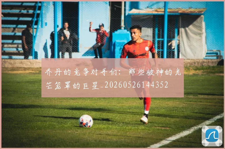 乔丹的竞争对手们:那些被神的光芒笼罩的巨星_20260526144352