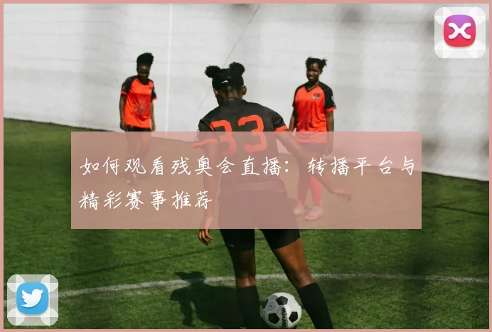 如何观看残奥会直播:转播平台与精彩赛事推荐