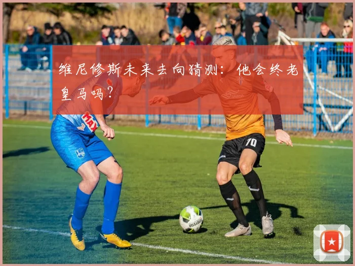 维尼修斯未来去向猜测：他会终老皇马吗？